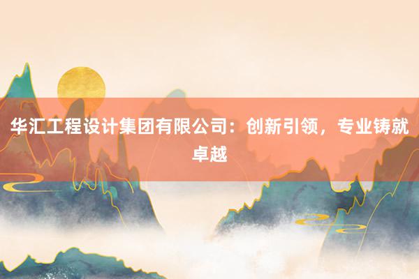 华汇工程设计集团有限公司：创新引领，专业铸就卓越