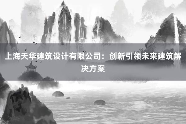 上海天华建筑设计有限公司：创新引领未来建筑解决方案