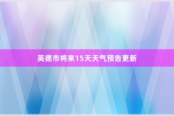 英德市将来15天天气预告更新